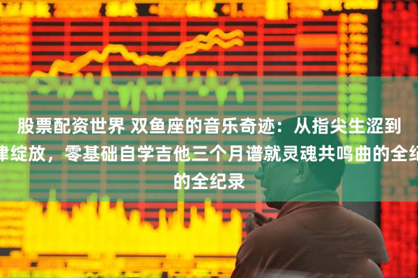 股票配资世界 双鱼座的音乐奇迹：从指尖生涩到旋律绽放，零基础自学吉他三个月谱就灵魂共鸣曲的全纪录