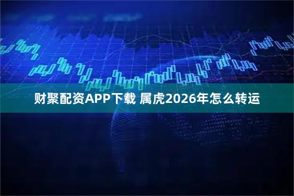 财聚配资APP下载 属虎2026年怎么转运