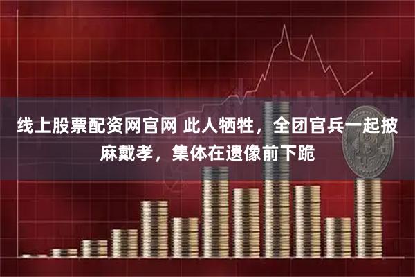 线上股票配资网官网 此人牺牲,全团官兵一起披麻戴孝,集体在遗像前下跪