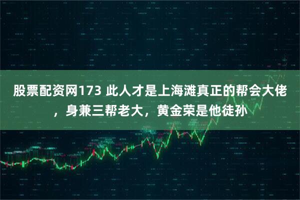 股票配资网173 此人才是上海滩真正的帮会大佬，身兼三帮老大，黄金荣是他徒孙