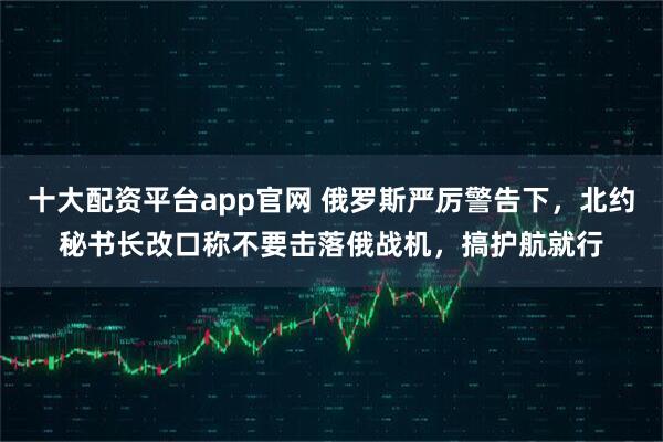 十大配资平台app官网 俄罗斯严厉警告下，北约秘书长改口称不要击落俄战机，搞护航就行