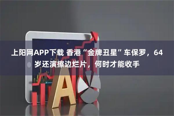 上阳网APP下载 香港“金牌丑星”车保罗，64岁还演擦边烂片，何时才能收手