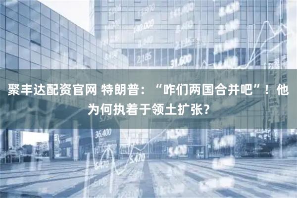 聚丰达配资官网 特朗普：“咋们两国合并吧”！他为何执着于领土扩张？