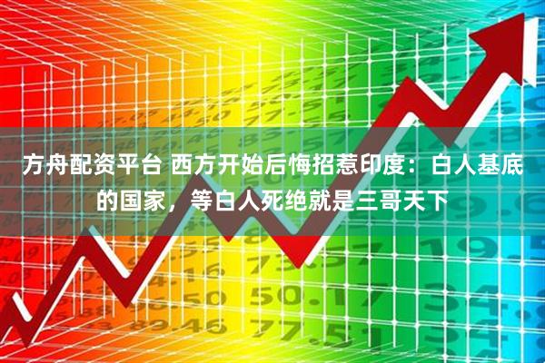 方舟配资平台 西方开始后悔招惹印度：白人基底的国家，等白人死绝就是三哥天下