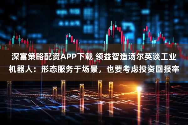 深富策略配资APP下载 领益智造汤尔英谈工业机器人:形态服务于场景,也要考虑投资回报率