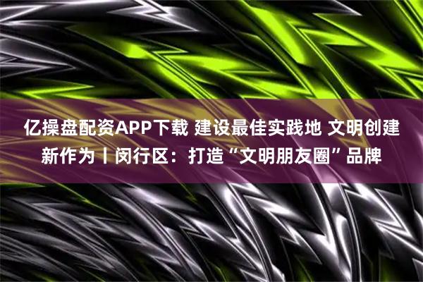 亿操盘配资APP下载 建设最佳实践地 文明创建新作为丨闵行区：打造“文明朋友圈”品牌