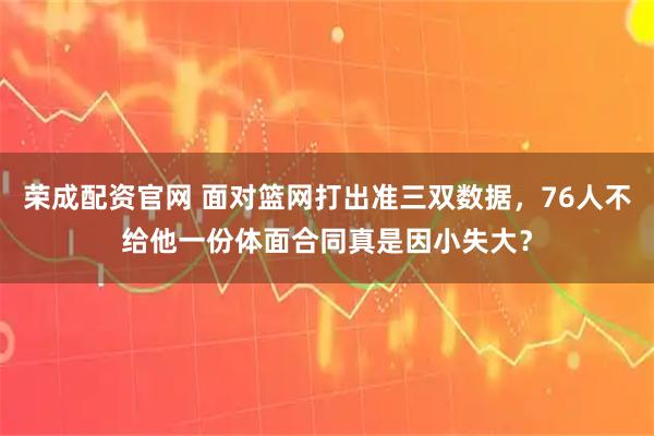 荣成配资官网 面对篮网打出准三双数据，76人不给他一份体面合同真是因小失大？