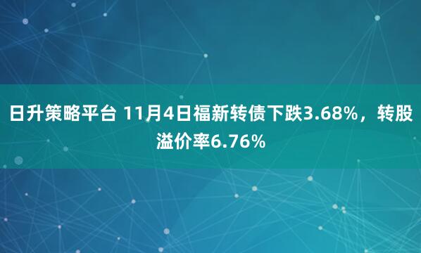 日升策略平台 11月4日福新转债下跌3.68%，转股溢价率6.76%