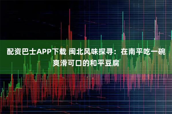 配资巴士APP下载 闽北风味探寻：在南平吃一碗爽滑可口的和平豆腐
