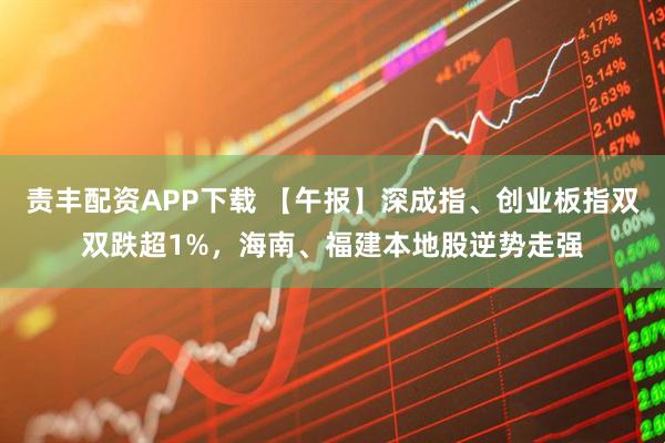 责丰配资APP下载 【午报】深成指、创业板指双双跌超1%，海南、福建本地股逆势走强