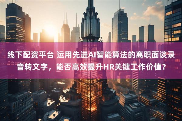 线下配资平台 运用先进AI智能算法的离职面谈录音转文字，能否高效提升HR关键工作价值？