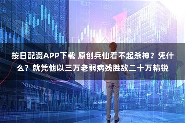 按日配资APP下载 原创兵仙看不起杀神？凭什么？就凭他以三万老弱病残胜敌二十万精锐