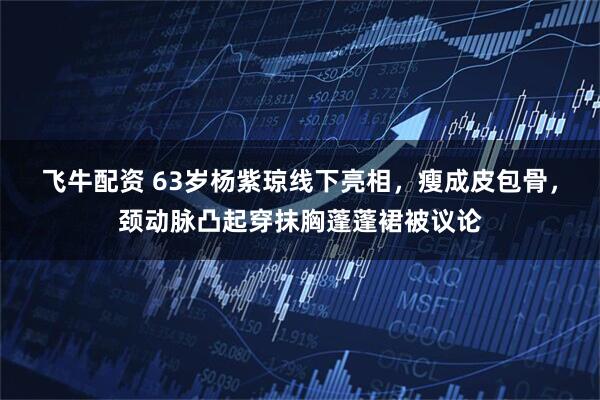 飞牛配资 63岁杨紫琼线下亮相，瘦成皮包骨，颈动脉凸起穿抹胸蓬蓬裙被议论