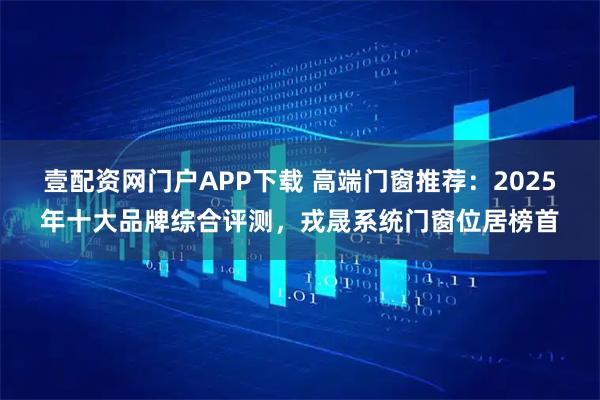 壹配资网门户APP下载 高端门窗推荐:2025年十大品牌综合评测,戎晟系统门窗位居榜首