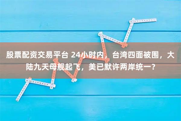 股票配资交易平台 24小时内，台湾四面被围，大陆九天母舰起飞，美已默许两岸统一？