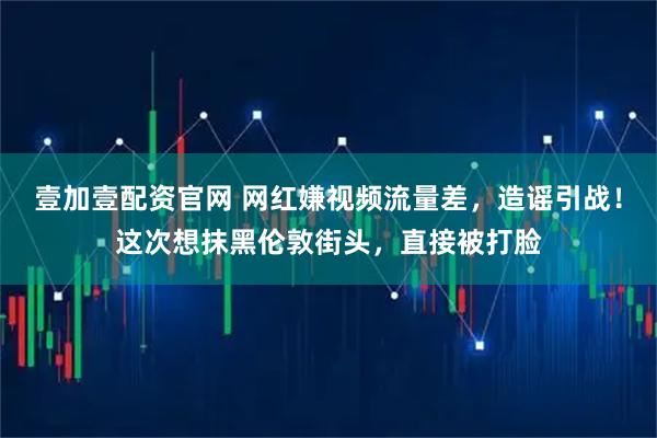 壹加壹配资官网 网红嫌视频流量差，造谣引战！这次想抹黑伦敦街头，直接被打脸