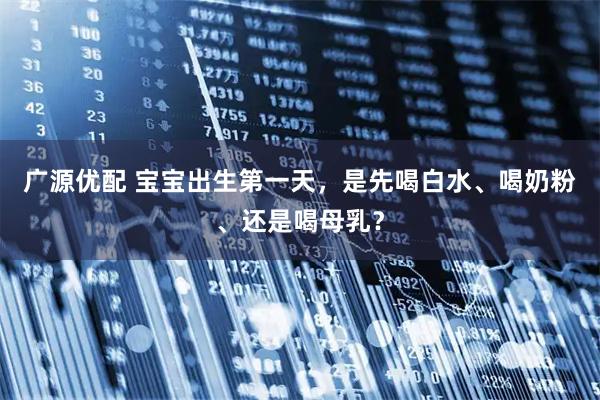 广源优配 宝宝出生第一天，是先喝白水、喝奶粉、还是喝母乳？