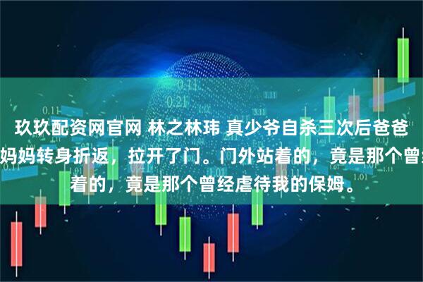 玖玖配资网官网 林之林玮 真少爷自杀三次后爸爸妈妈终于爱我了 妈妈转身折返，拉开了门。门外站着的，竟是那个曾经虐待我的保姆。
