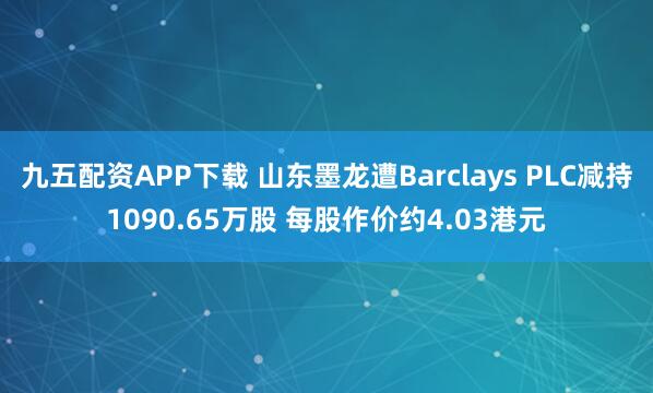 九五配资APP下载 山东墨龙遭Barclays PLC减持1090.65万股 每股作价约4.03港元