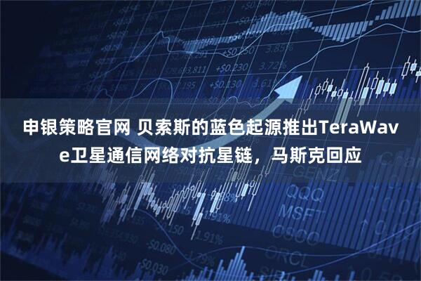 申银策略官网 贝索斯的蓝色起源推出TeraWave卫星通信网络对抗星链，马斯克回应