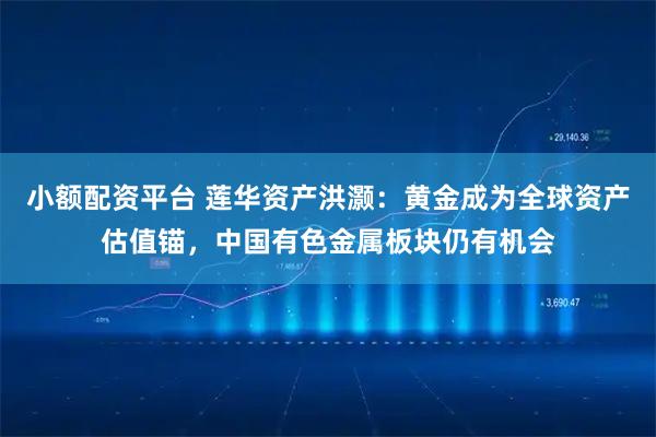 小额配资平台 莲华资产洪灏：黄金成为全球资产估值锚，中国有色金属板块仍有机会