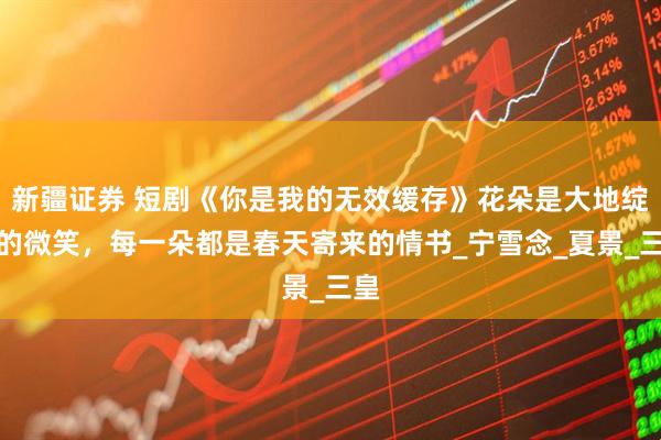 新疆证券 短剧《你是我的无效缓存》花朵是大地绽放的微笑，每一朵都是春天寄来的情书_宁雪念_夏景_三皇