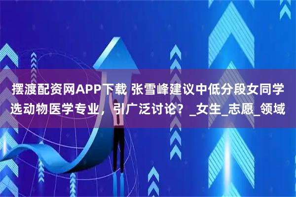 摆渡配资网APP下载 张雪峰建议中低分段女同学选动物医学专业，引广泛讨论？_女生_志愿_领域