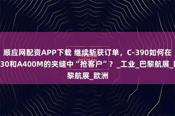 顺应网配资APP下载 继续斩获订单，C-390如何在C-130和A400M的夹缝中“抢客户”？_工业_巴黎航展_欧洲