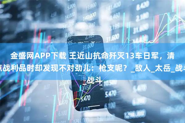 金盛网APP下载 王近山抗命歼灭13车日军，清点战利品时却发现不对劲儿：枪支呢？_敌人_太岳_战斗