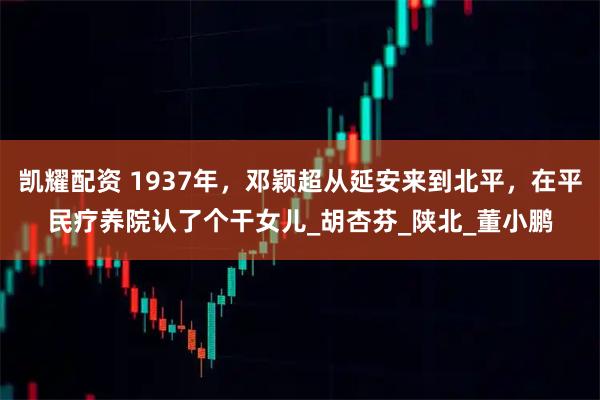 凯耀配资 1937年，邓颖超从延安来到北平，在平民疗养院认了个干女儿_胡杏芬_陕北_董小鹏