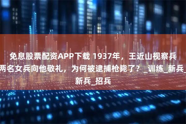 免息股票配资APP下载 1937年，王近山视察兵营，两名女兵向他敬礼，为何被逮捕枪毙了？_训练_新兵_招兵