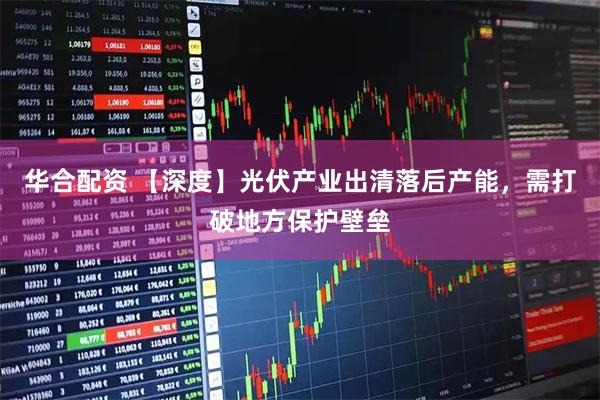 华合配资 【深度】光伏产业出清落后产能，需打破地方保护壁垒