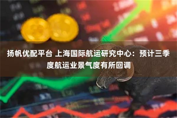 扬帆优配平台 上海国际航运研究中心：预计三季度航运业景气度有所回调