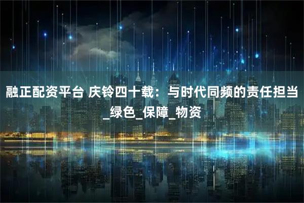 融正配资平台 庆铃四十载：与时代同频的责任担当_绿色_保障_物资