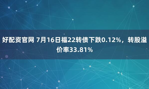 好配资官网 7月16日福22转债下跌0.12%，转股溢价率33.81%