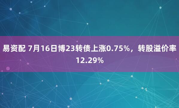 易资配 7月16日博23转债上涨0.75%，转股溢价率12.29%