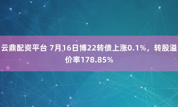云鼎配资平台 7月16日博22转债上涨0.1%，转股溢价率178.85%