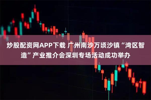 炒股配资网APP下载 广州南沙万顷沙镇“湾区智造”产业推介会深圳专场活动成功举办