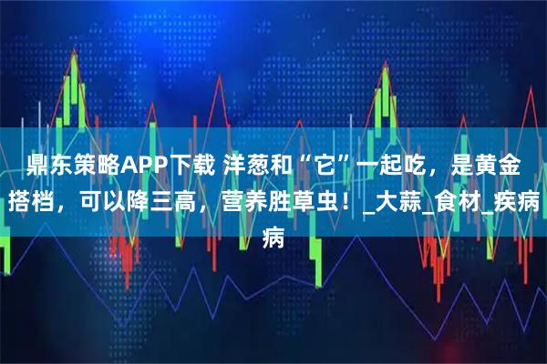 鼎东策略APP下载 洋葱和“它”一起吃，是黄金搭档，可以降三高，营养胜草虫！_大蒜_食材_疾病