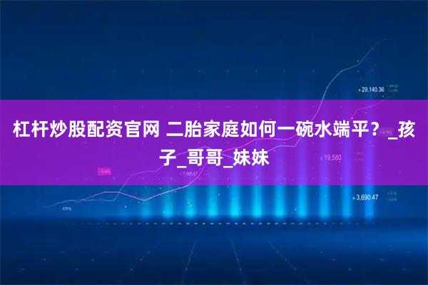 杠杆炒股配资官网 二胎家庭如何一碗水端平？_孩子_哥哥_妹妹