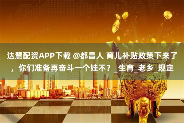 达慧配资APP下载 @都昌人 育儿补贴政策下来了，你们准备再奋斗一个娃不？_生育_老乡_规定