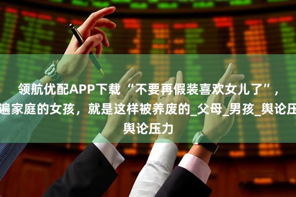 领航优配APP下载 “不要再假装喜欢女儿了”，普遍家庭的女孩，就是这样被养废的_父母_男孩_舆论压力