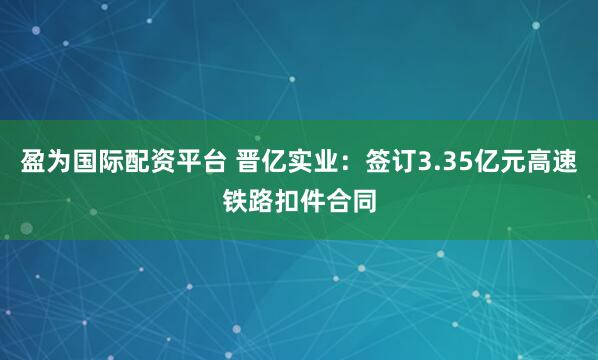 盈为国际配资平台 晋亿实业：签订3.35亿元高速铁路扣件合同
