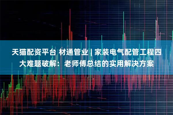 天猫配资平台 材通管业 | 家装电气配管工程四大难题破解：老师傅总结的实用解决方案