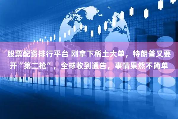 股票配资排行平台 刚拿下稀土大单,特朗普又要开“第二枪”,全球收到通告,事情果然不简单