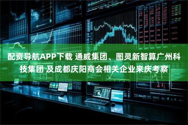 配资导航APP下载 通威集团、图灵新智算广州科技集团 及成都庆阳商会相关企业来庆考察