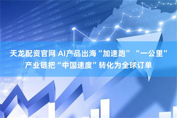 天龙配资官网 AI产品出海“加速跑” “一公里”产业链把“中国速度”转化为全球订单
