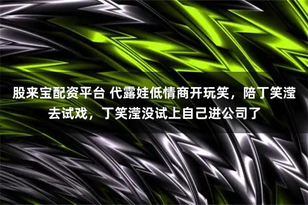 股来宝配资平台 代露娃低情商开玩笑，陪丁笑滢去试戏，丁笑滢没试上自己进公司了